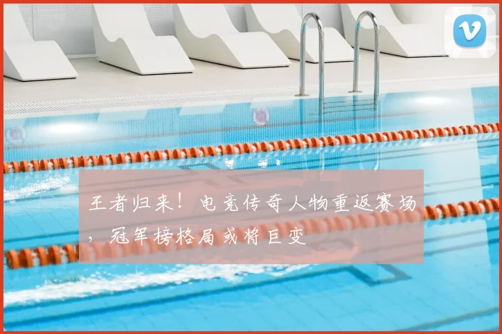 王者归来！电竞传奇人物重返赛场，冠军榜格局或将巨变
