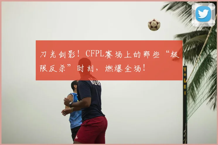 刀光剑影!CFPL赛场上的那些“极限反杀”时刻,燃爆全场!