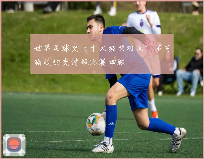 世界足球史上十大经典对决:不可错过的史诗级比赛回顾