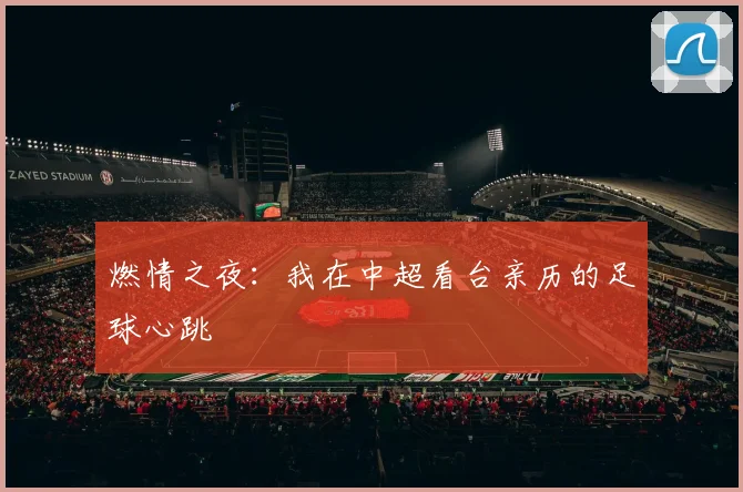 燃情之夜:我在中超看台亲历的足球心跳
